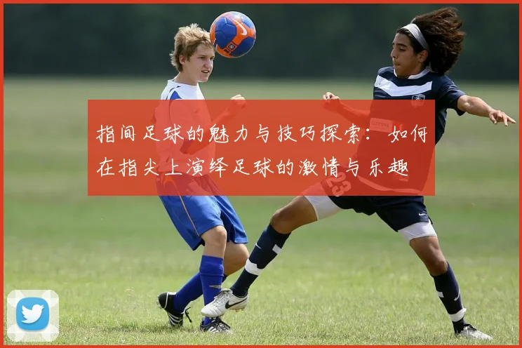 指间足球的魅力与技巧探索：如何在指尖上演绎足球的激情与乐趣