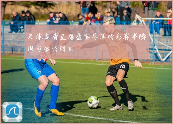 足球高清直播盛宴尽享精彩赛事瞬间与激情时刻